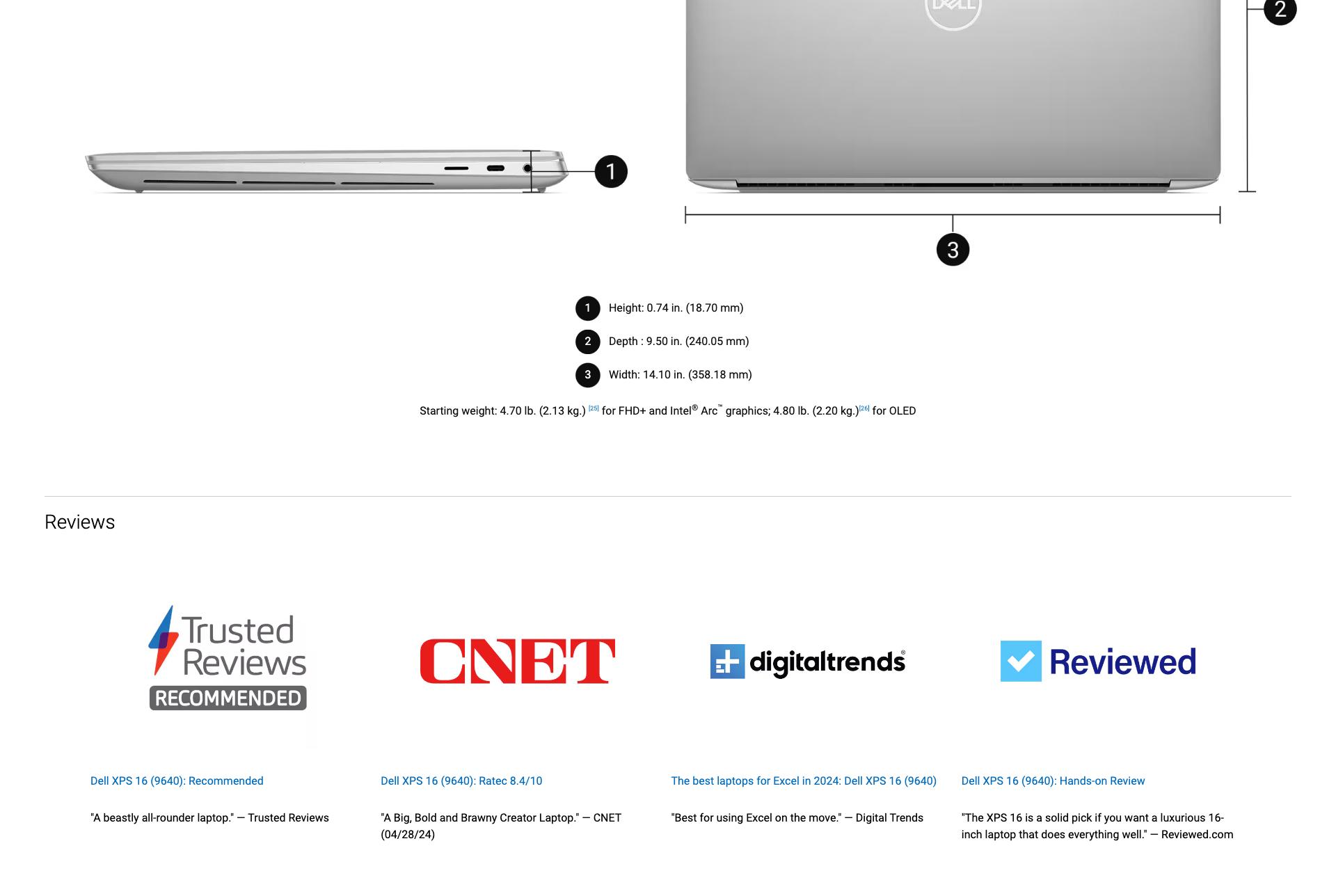 Closed laptop at left with a height indicator and number one. Open laptop at right with height (number 2) and width (number 3) indicators. 1 Height: 0.74 in. (18.70 mm) 2 Depth: 9.50 in. (240.05 mm) Width: 14.10 in. (358.18mm) Starting weight: 4.70 lb. (2.13 kg)[25] for FHD+ and Intel® Arc™ graphics; 4.80 (2.20 kg.) [26] for OLED. Reviews Trusted Reviews Recommended CNET DigitalTrends Reviewed. Dell XPS 16(9640): Recommended. Dell XPS 16(9640): Ratec 8.4/10 The best laptops for Excel in 2024: Dell XPS 16 (9640) Dell XPS 16 (9640): Hands-on Review A beastly all-rounder laptop -- Trusted Reviews A Big, Bold and Brawny Creator Laptop. -- CNET (04/28/24) Best for using Excel on the move -- Digital Trends The XPS 16 is a solid pick if you want a luxurious 16-inch laptop that does everything well. -- Reviewed.com
